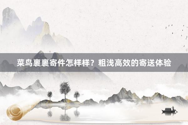菜鸟裹裹寄件怎样样？粗浅高效的寄送体验