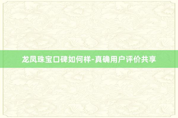 龙凤珠宝口碑如何样-真确用户评价共享