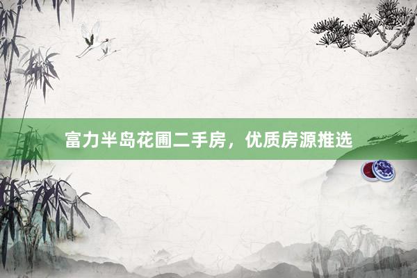 富力半岛花圃二手房，优质房源推选