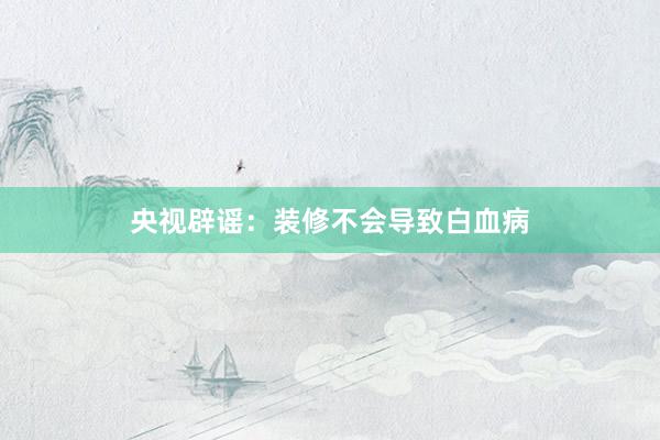 央视辟谣：装修不会导致白血病